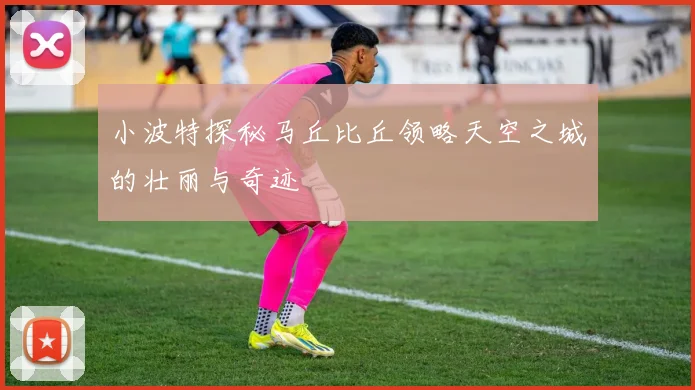 小波特探秘马丘比丘领略天空之城的壮丽与奇迹