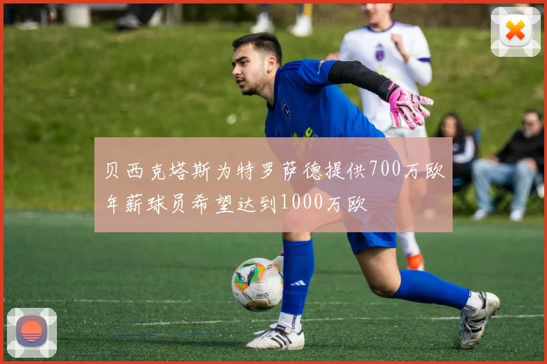 贝西克塔斯为特罗萨德提供700万欧年薪球员希望达到1000万欧