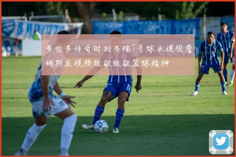 多伦多传奇时刻洛瑞7号球衣退役詹姆斯发视频致敬致敬篮球精神