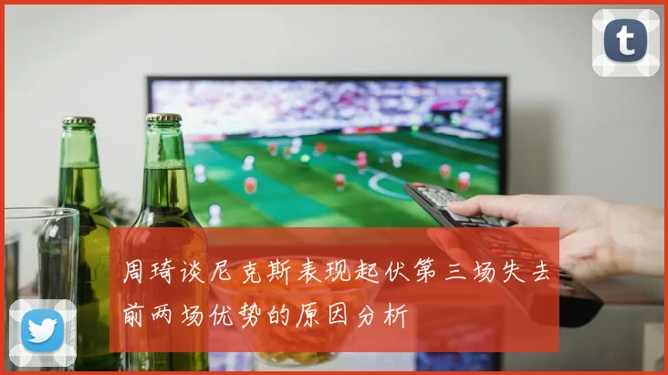周琦谈尼克斯表现起伏第三场失去前两场优势的原因分析