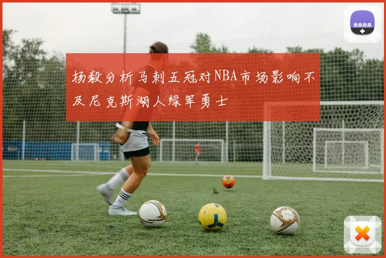 杨毅分析马刺五冠对NBA市场影响不及尼克斯湖人绿军勇士