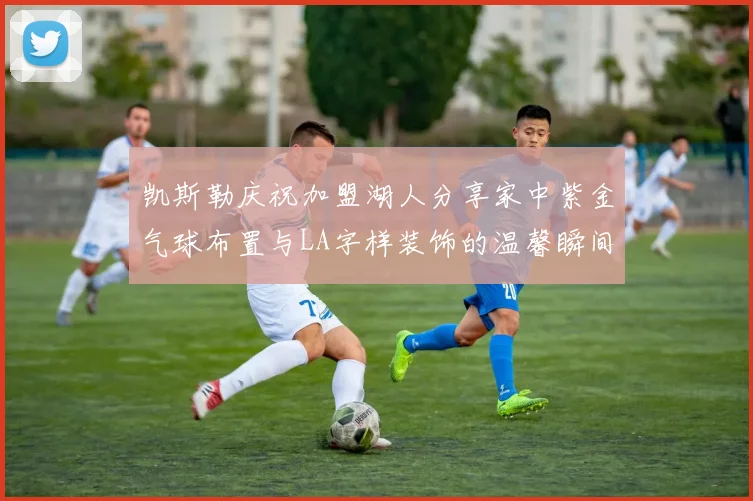 凯斯勒庆祝加盟湖人分享家中紫金气球布置与LA字样装饰的温馨瞬间