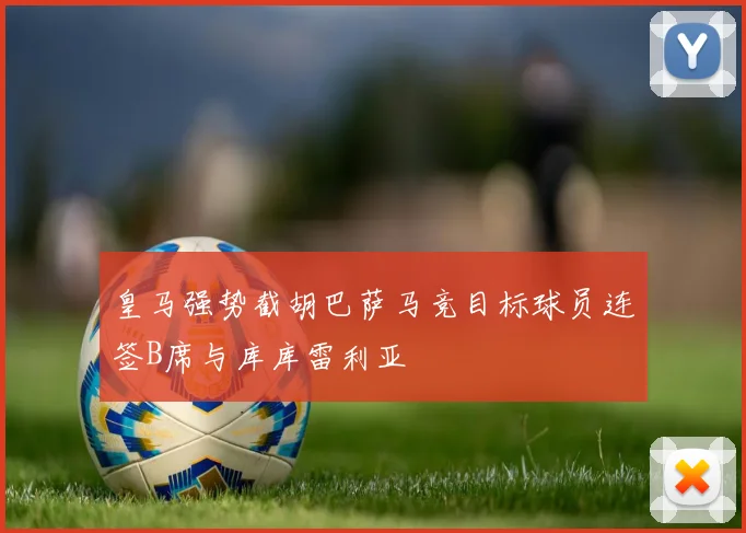 皇马强势截胡巴萨马竞目标球员连签B席与库库雷利亚