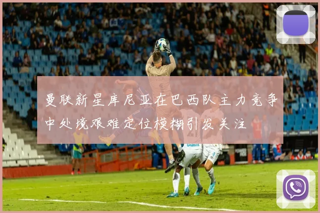 曼联新星库尼亚在巴西队主力竞争中处境艰难定位模糊引发关注
