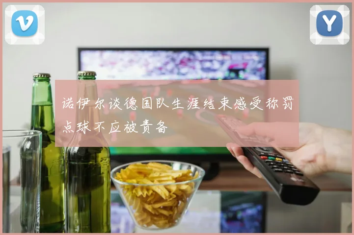诺伊尔谈德国队生涯结束感受称罚点球不应被责备